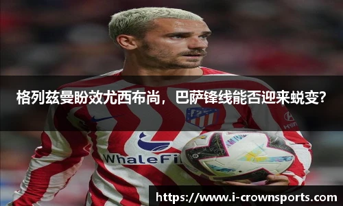 格列兹曼盼效尤西布尚，巴萨锋线能否迎来蜕变？