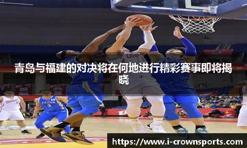 青岛与福建的对决将在何地进行精彩赛事即将揭晓